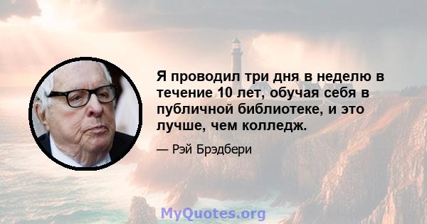 Я проводил три дня в неделю в течение 10 лет, обучая себя в публичной библиотеке, и это лучше, чем колледж.