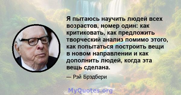 Я пытаюсь научить людей всех возрастов, номер один: как критиковать, как предложить творческий анализ помимо этого, как попытаться построить вещи в новом направлении и как дополнить людей, когда эта вещь сделана.