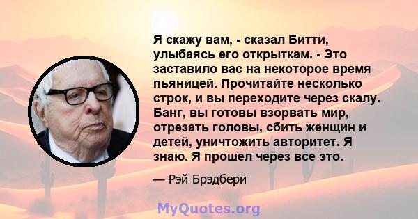 Я скажу вам, - сказал Битти, улыбаясь его открыткам. - Это заставило вас на некоторое время пьяницей. Прочитайте несколько строк, и вы переходите через скалу. Банг, вы готовы взорвать мир, отрезать головы, сбить женщин