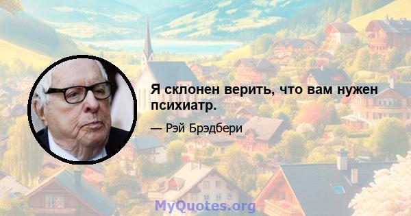 Я склонен верить, что вам нужен психиатр.