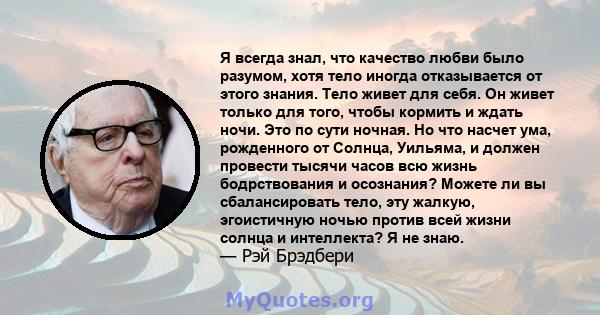 Я всегда знал, что качество любви было разумом, хотя тело иногда отказывается от этого знания. Тело живет для себя. Он живет только для того, чтобы кормить и ждать ночи. Это по сути ночная. Но что насчет ума, рожденного 