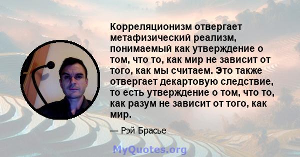 Корреляционизм отвергает метафизический реализм, понимаемый как утверждение о том, что то, как мир не зависит от того, как мы считаем. Это также отвергает декартовую следствие, то есть утверждение о том, что то, как