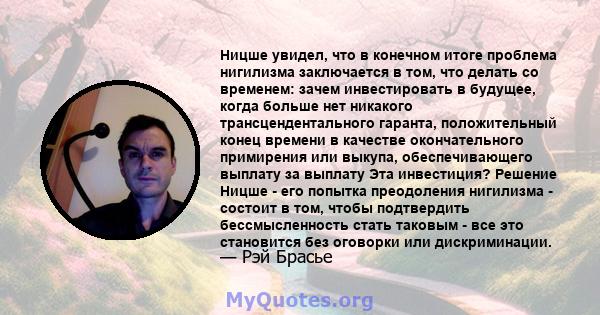 Ницше увидел, что в конечном итоге проблема нигилизма заключается в том, что делать со временем: зачем инвестировать в будущее, когда больше нет никакого трансцендентального гаранта, положительный конец времени в