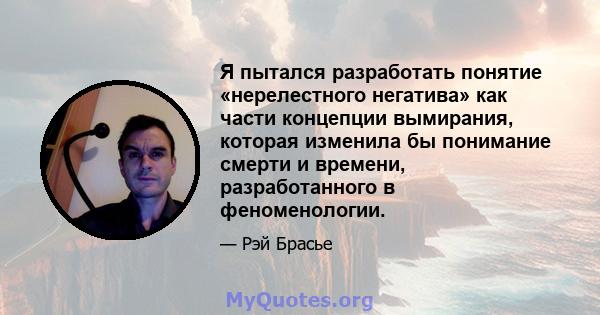 Я пытался разработать понятие «нерелестного негатива» как части концепции вымирания, которая изменила бы понимание смерти и времени, разработанного в феноменологии.