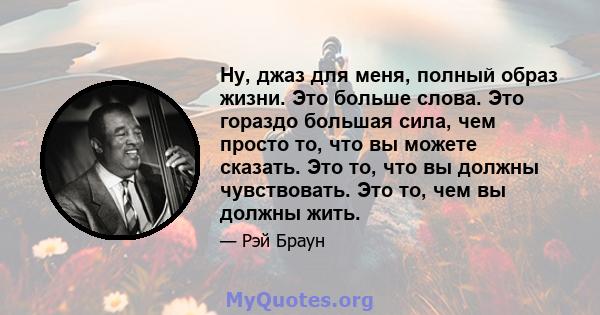 Ну, джаз для меня, полный образ жизни. Это больше слова. Это гораздо большая сила, чем просто то, что вы можете сказать. Это то, что вы должны чувствовать. Это то, чем вы должны жить.