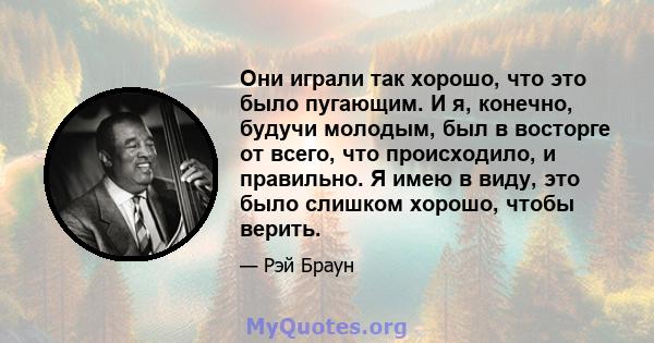 Они играли так хорошо, что это было пугающим. И я, конечно, будучи молодым, был в восторге от всего, что происходило, и правильно. Я имею в виду, это было слишком хорошо, чтобы верить.