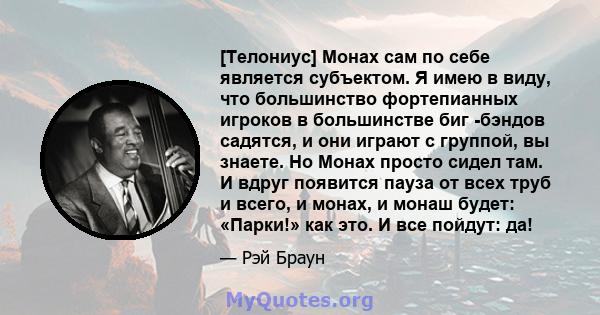 [Телониус] Монах сам по себе является субъектом. Я имею в виду, что большинство фортепианных игроков в большинстве биг -бэндов садятся, и они играют с группой, вы знаете. Но Монах просто сидел там. И вдруг появится