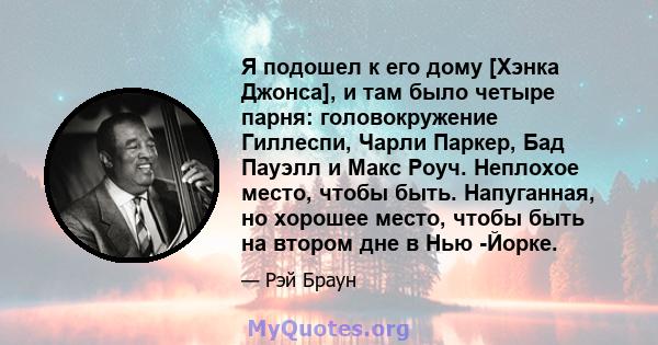 Я подошел к его дому [Хэнка Джонса], и там было четыре парня: головокружение Гиллеспи, Чарли Паркер, Бад Пауэлл и Макс Роуч. Неплохое место, чтобы быть. Напуганная, но хорошее место, чтобы быть на втором дне в Нью