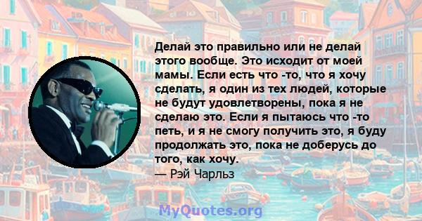 Делай это правильно или не делай этого вообще. Это исходит от моей мамы. Если есть что -то, что я хочу сделать, я один из тех людей, которые не будут удовлетворены, пока я не сделаю это. Если я пытаюсь что -то петь, и я 