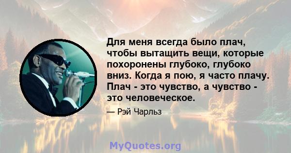 Для меня всегда было плач, чтобы вытащить вещи, которые похоронены глубоко, глубоко вниз. Когда я пою, я часто плачу. Плач - это чувство, а чувство - это человеческое.