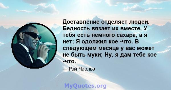 Доставление отделяет людей. Бедность вязает их вместе. У тебя есть немного сахара, а я нет; Я одолжил кое -что. В следующем месяце у вас может не быть муки; Ну, я дам тебе кое -что.