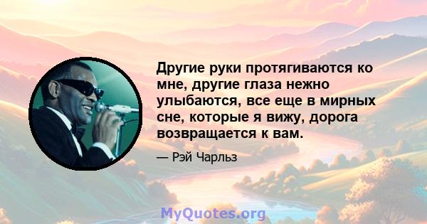 Другие руки протягиваются ко мне, другие глаза нежно улыбаются, все еще в мирных сне, которые я вижу, дорога возвращается к вам.