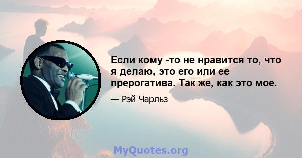 Если кому -то не нравится то, что я делаю, это его или ее прерогатива. Так же, как это мое.