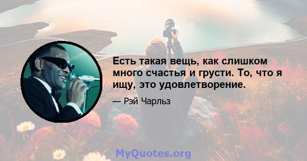 Есть такая вещь, как слишком много счастья и грусти. То, что я ищу, это удовлетворение.