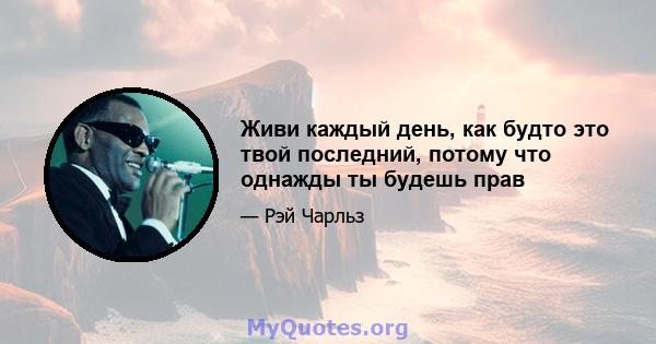 Живи каждый день, как будто это твой последний, потому что однажды ты будешь прав