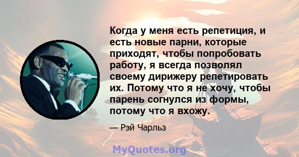 Когда у меня есть репетиция, и есть новые парни, которые приходят, чтобы попробовать работу, я всегда позволял своему дирижеру репетировать их. Потому что я не хочу, чтобы парень согнулся из формы, потому что я вхожу.