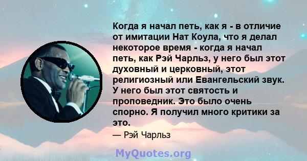 Когда я начал петь, как я - в отличие от имитации Нат Коула, что я делал некоторое время - когда я начал петь, как Рэй Чарльз, у него был этот духовный и церковный, этот религиозный или Евангельский звук. У него был