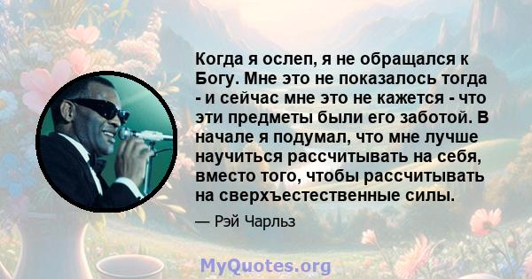 Когда я ослеп, я не обращался к Богу. Мне это не показалось тогда - и сейчас мне это не кажется - что эти предметы были его заботой. В начале я подумал, что мне лучше научиться рассчитывать на себя, вместо того, чтобы