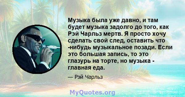 Музыка была уже давно, и там будет музыка задолго до того, как Рэй Чарльз мертв. Я просто хочу сделать свой след, оставить что -нибудь музыкальное позади. Если это большая запись, то это глазурь на торте, но музыка -