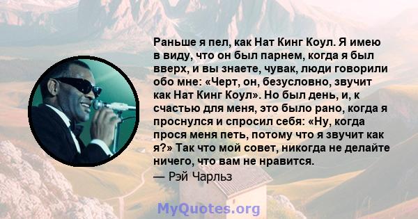 Раньше я пел, как Нат Кинг Коул. Я имею в виду, что он был парнем, когда я был вверх, и вы знаете, чувак, люди говорили обо мне: «Черт, он, безусловно, звучит как Нат Кинг Коул». Но был день, и, к счастью для меня, это