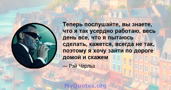 Теперь послушайте, вы знаете, что я так усердно работаю, весь день все, что я пытаюсь сделать, кажется, всегда не так, поэтому я хочу зайти по дороге домой и скажем