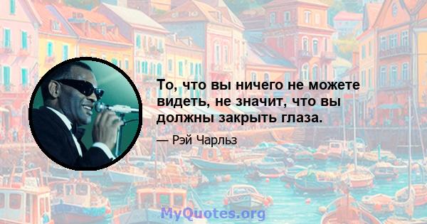 То, что вы ничего не можете видеть, не значит, что вы должны закрыть глаза.