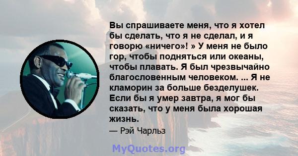 Вы спрашиваете меня, что я хотел бы сделать, что я не сделал, и я говорю «ничего»! » У меня не было гор, чтобы подняться или океаны, чтобы плавать. Я был чрезвычайно благословенным человеком. ... Я не кламорин за больше 