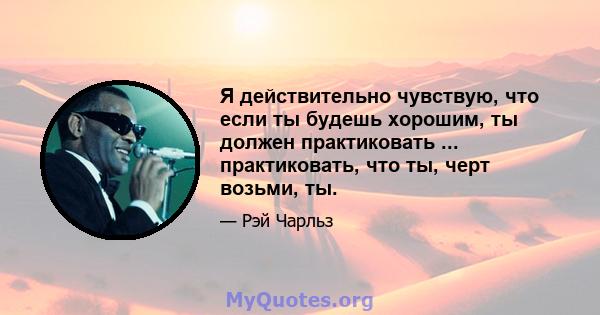 Я действительно чувствую, что если ты будешь хорошим, ты должен практиковать ... практиковать, что ты, черт возьми, ты.