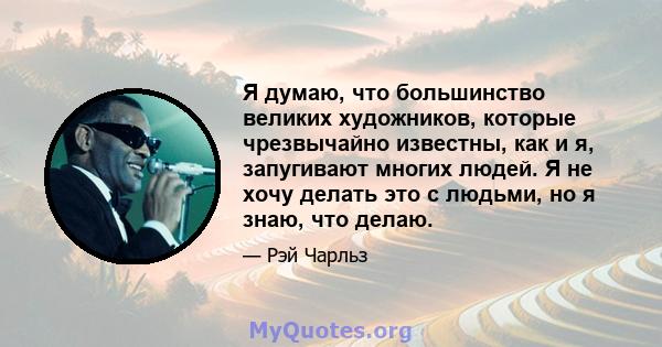 Я думаю, что большинство великих художников, которые чрезвычайно известны, как и я, запугивают многих людей. Я не хочу делать это с людьми, но я знаю, что делаю.