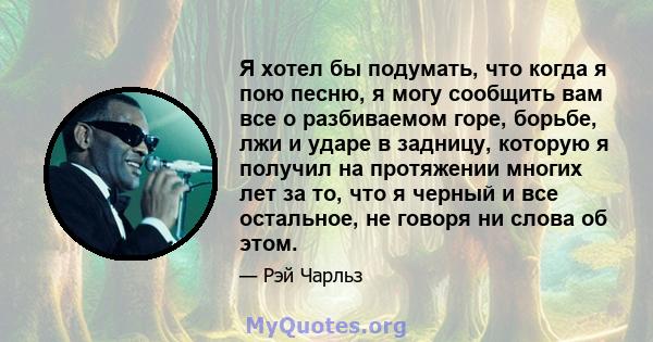 Я хотел бы подумать, что когда я пою песню, я могу сообщить вам все о разбиваемом горе, борьбе, лжи и ударе в задницу, которую я получил на протяжении многих лет за то, что я черный и все остальное, не говоря ни слова