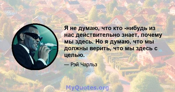 Я не думаю, что кто -нибудь из нас действительно знает, почему мы здесь. Но я думаю, что мы должны верить, что мы здесь с целью.