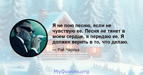 Я не пою песню, если не чувствую ее. Песня не тянет в моем сердце, я передаю ее. Я должен верить в то, что делаю.