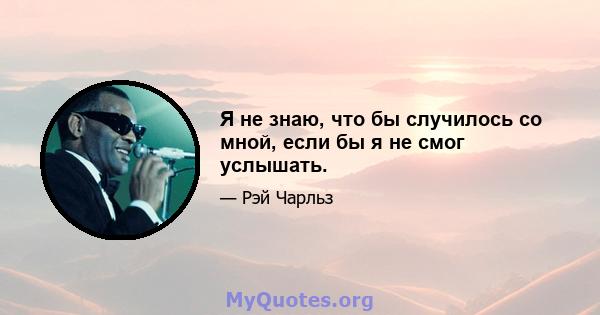 Я не знаю, что бы случилось со мной, если бы я не смог услышать.