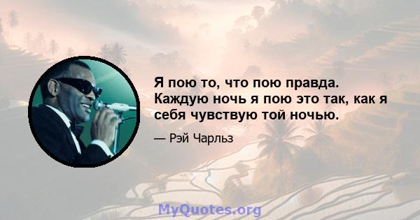 Я пою то, что пою правда. Каждую ночь я пою это так, как я себя чувствую той ночью.