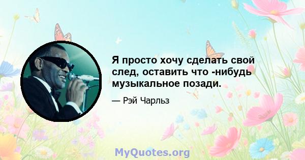 Я просто хочу сделать свой след, оставить что -нибудь музыкальное позади.