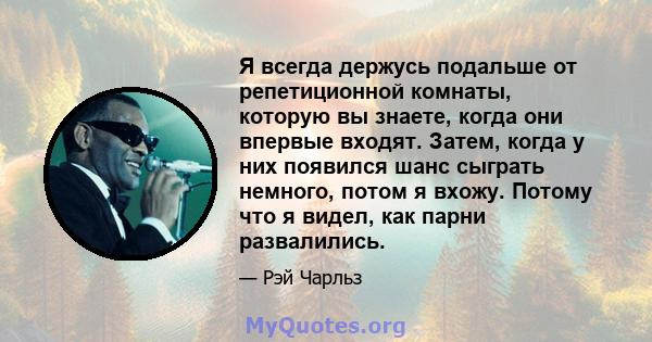 Я всегда держусь подальше от репетиционной комнаты, которую вы знаете, когда они впервые входят. Затем, когда у них появился шанс сыграть немного, потом я вхожу. Потому что я видел, как парни развалились.