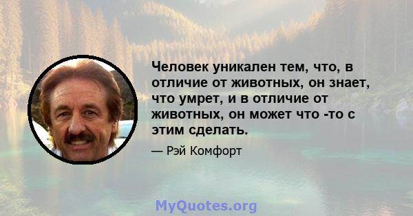 Человек уникален тем, что, в отличие от животных, он знает, что умрет, и в отличие от животных, он может что -то с этим сделать.