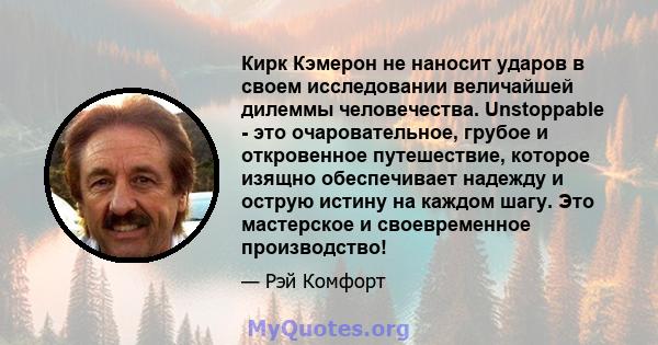 Кирк Кэмерон не наносит ударов в своем исследовании величайшей дилеммы человечества. Unstoppable - это очаровательное, грубое и откровенное путешествие, которое изящно обеспечивает надежду и острую истину на каждом