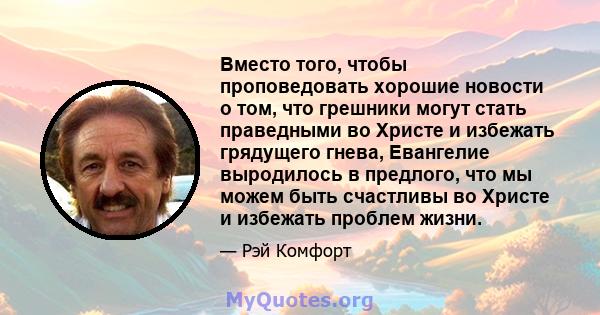 Вместо того, чтобы проповедовать хорошие новости о том, что грешники могут стать праведными во Христе и избежать грядущего гнева, Евангелие выродилось в предлого, что мы можем быть счастливы во Христе и избежать проблем 