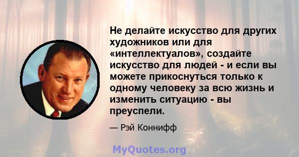 Не делайте искусство для других художников или для «интеллектуалов», создайте искусство для людей - и если вы можете прикоснуться только к одному человеку за всю жизнь и изменить ситуацию - вы преуспели.