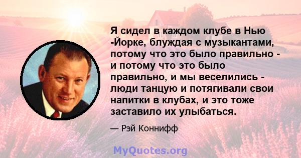 Я сидел в каждом клубе в Нью -Йорке, блуждая с музыкантами, потому что это было правильно - и потому что это было правильно, и мы веселились - люди танцую и потягивали свои напитки в клубах, и это тоже заставило их