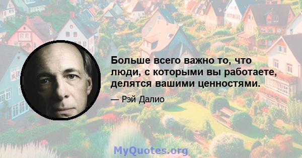 Больше всего важно то, что люди, с которыми вы работаете, делятся вашими ценностями.