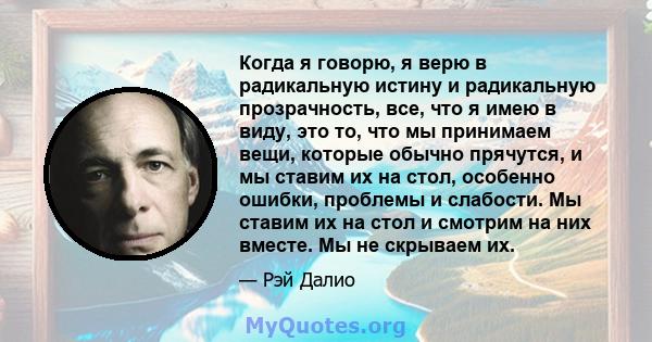 Когда я говорю, я верю в радикальную истину и радикальную прозрачность, все, что я имею в виду, это то, что мы принимаем вещи, которые обычно прячутся, и мы ставим их на стол, особенно ошибки, проблемы и слабости. Мы