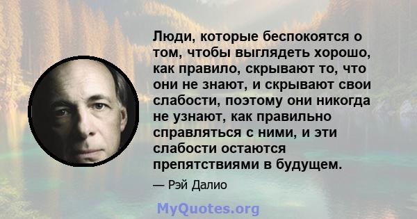 Люди, которые беспокоятся о том, чтобы выглядеть хорошо, как правило, скрывают то, что они не знают, и скрывают свои слабости, поэтому они никогда не узнают, как правильно справляться с ними, и эти слабости остаются