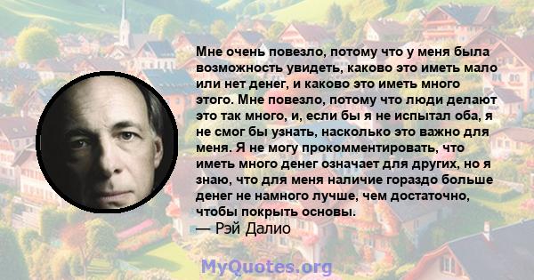 Мне очень повезло, потому что у меня была возможность увидеть, каково это иметь мало или нет денег, и каково это иметь много этого. Мне повезло, потому что люди делают это так много, и, если бы я не испытал оба, я не