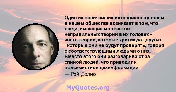 Один из величайших источников проблем в нашем обществе возникает в том, что люди, имеющие множество неправильных теорий в их головах - часто теории, которые критикуют других - которые они не будут проверять, говоря с