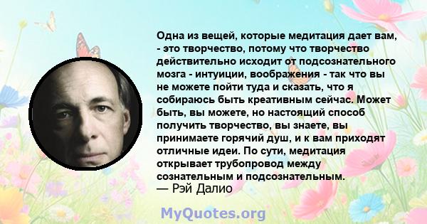 Одна из вещей, которые медитация дает вам, - это творчество, потому что творчество действительно исходит от подсознательного мозга - интуиции, воображения - так что вы не можете пойти туда и сказать, что я собираюсь