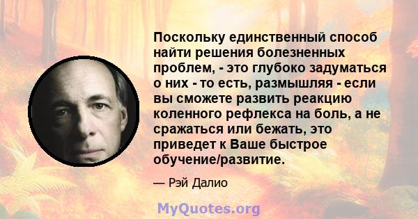 Поскольку единственный способ найти решения болезненных проблем, - это глубоко задуматься о них - то есть, размышляя - если вы сможете развить реакцию коленного рефлекса на боль, а не сражаться или бежать, это приведет