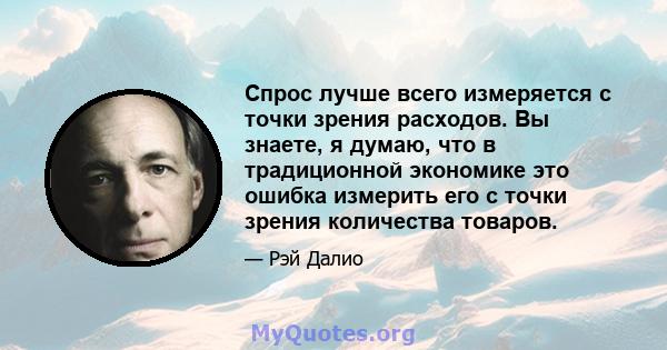 Спрос лучше всего измеряется с точки зрения расходов. Вы знаете, я думаю, что в традиционной экономике это ошибка измерить его с точки зрения количества товаров.