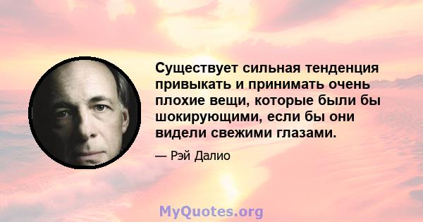 Существует сильная тенденция привыкать и принимать очень плохие вещи, которые были бы шокирующими, если бы они видели свежими глазами.